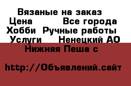 Вязаные на заказ › Цена ­ 800 - Все города Хобби. Ручные работы » Услуги   . Ненецкий АО,Нижняя Пеша с.